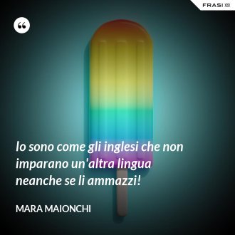 Io sono come gli inglesi che non imparano un'altra lingua neanche se li ammazzi! - Mara Maionchi