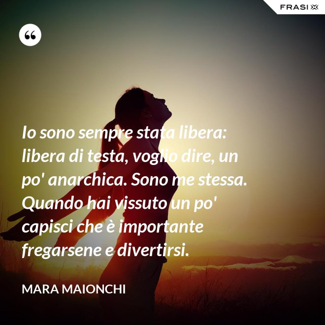 Io sono sempre stata libera: libera di testa, voglio dire, un po' anarchica. Sono me stessa. Quando hai vissuto un po' capisci che è importante fregarsene e divertirsi. - Mara Maionchi
