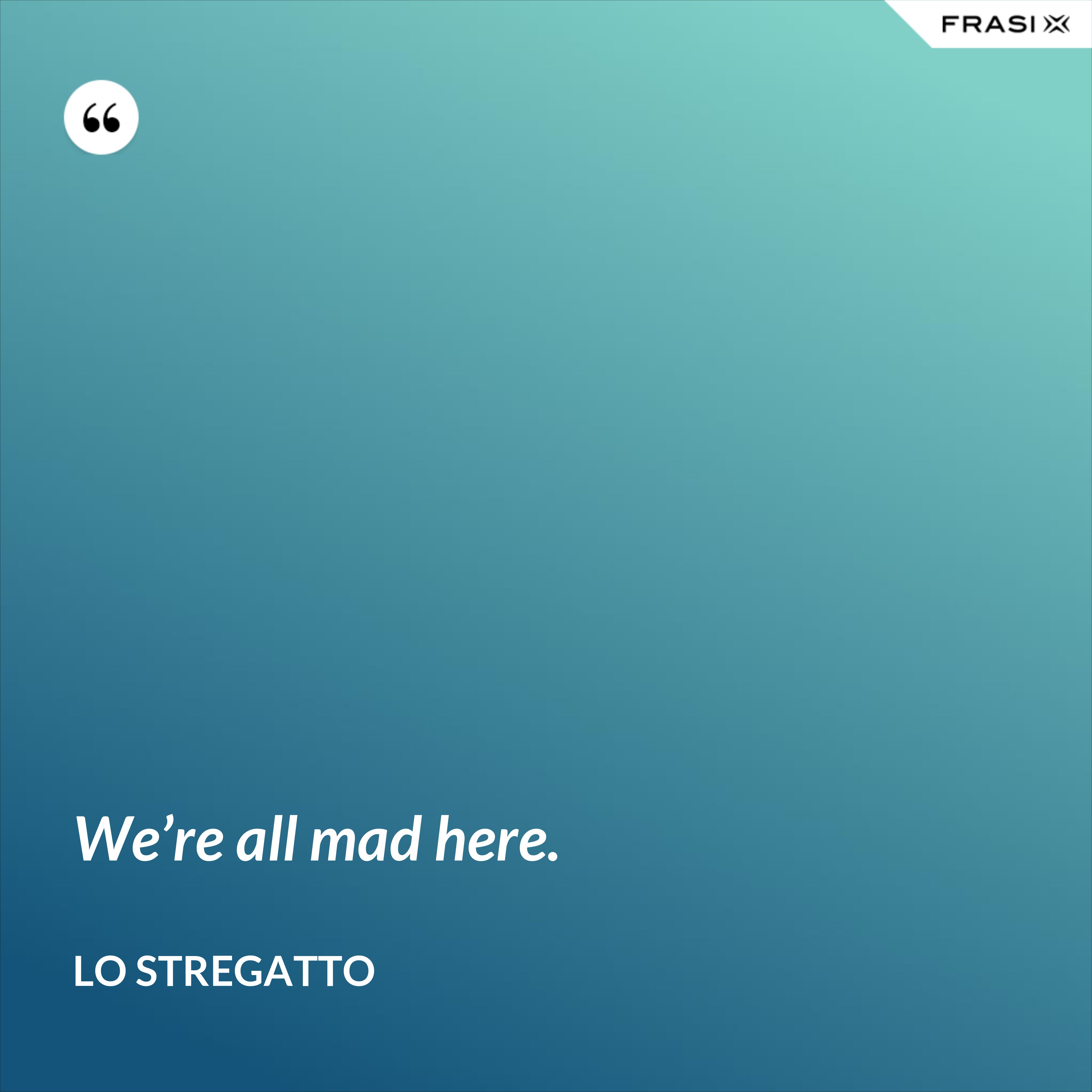 We’re all mad here. - Lo Stregatto