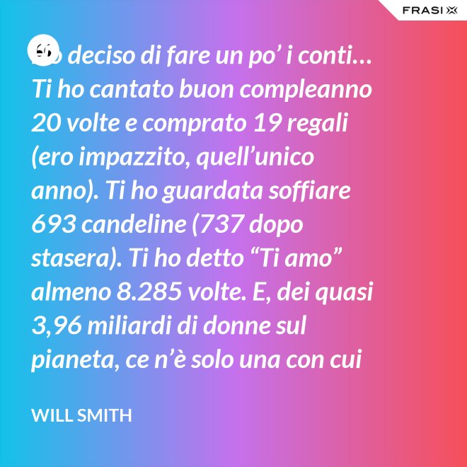 Ho deciso di fare un po’ i conti… Ti ho cantato buon compleanno 20 volte e comprato 19 regali (ero impazzito, quell’unico anno). Ti ho guardata soffiare 693 candeline (737 dopo stasera). Ti ho detto “Ti amo” almeno 8.285 volte. E, dei quasi 3,96 miliardi di donne sul pianeta, ce n’è solo una con cui voglio spendere il resto della mia vita. Buon compleanno, amore mio! - Will Smith