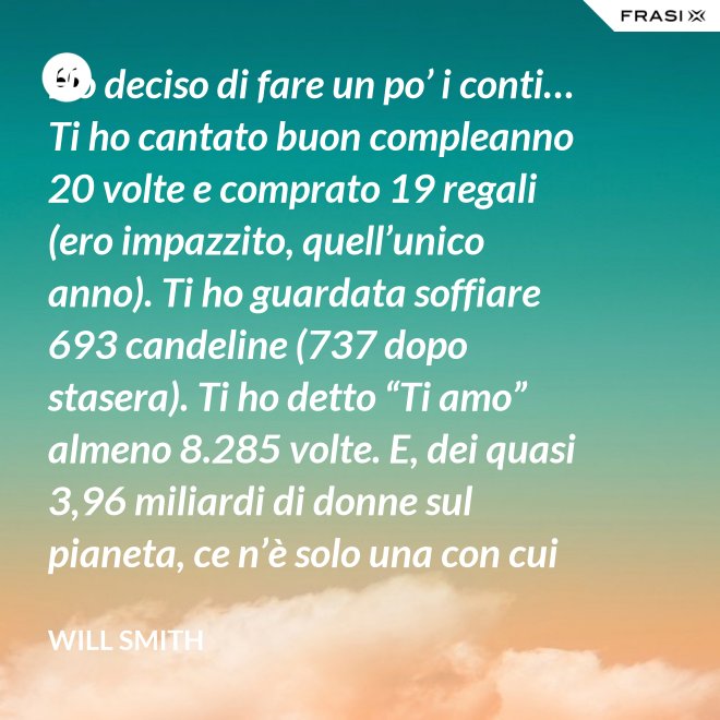 Ho deciso di fare un po’ i conti… Ti ho cantato buon compleanno 20 volte e comprato 19 regali (ero impazzito, quell’unico anno). Ti ho guardata soffiare 693 candeline (737 dopo stasera). Ti ho detto “Ti amo” almeno 8.285 volte. E, dei quasi 3,96 miliardi di donne sul pianeta, ce n’è solo una con cui voglio spendere il resto della mia vita. Buon compleanno, amore mio! - Will Smith