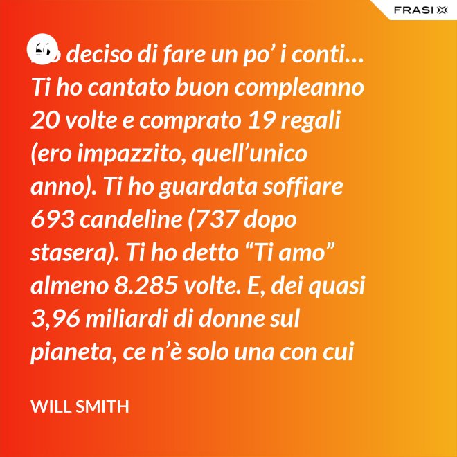 Ho deciso di fare un po’ i conti… Ti ho cantato buon compleanno 20 volte e comprato 19 regali (ero impazzito, quell’unico anno). Ti ho guardata soffiare 693 candeline (737 dopo stasera). Ti ho detto “Ti amo” almeno 8.285 volte. E, dei quasi 3,96 miliardi di donne sul pianeta, ce n’è solo una con cui voglio spendere il resto della mia vita. Buon compleanno, amore mio! - Will Smith