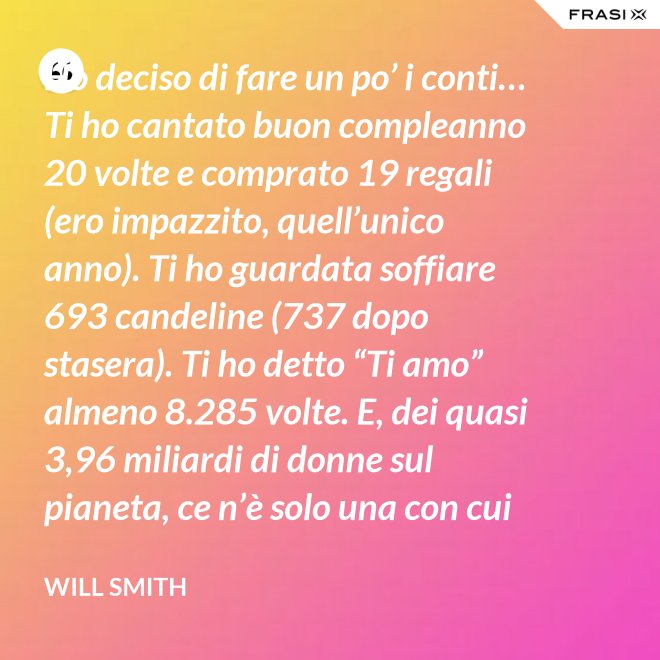 Ho deciso di fare un po’ i conti… Ti ho cantato buon compleanno 20 volte e comprato 19 regali (ero impazzito, quell’unico anno). Ti ho guardata soffiare 693 candeline (737 dopo stasera). Ti ho detto “Ti amo” almeno 8.285 volte. E, dei quasi 3,96 miliardi di donne sul pianeta, ce n’è solo una con cui voglio spendere il resto della mia vita. Buon compleanno, amore mio! - Will Smith
