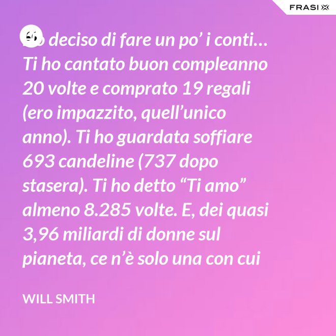 Ho deciso di fare un po’ i conti… Ti ho cantato buon compleanno 20 volte e comprato 19 regali (ero impazzito, quell’unico anno). Ti ho guardata soffiare 693 candeline (737 dopo stasera). Ti ho detto “Ti amo” almeno 8.285 volte. E, dei quasi 3,96 miliardi di donne sul pianeta, ce n’è solo una con cui voglio spendere il resto della mia vita. Buon compleanno, amore mio! - Will Smith
