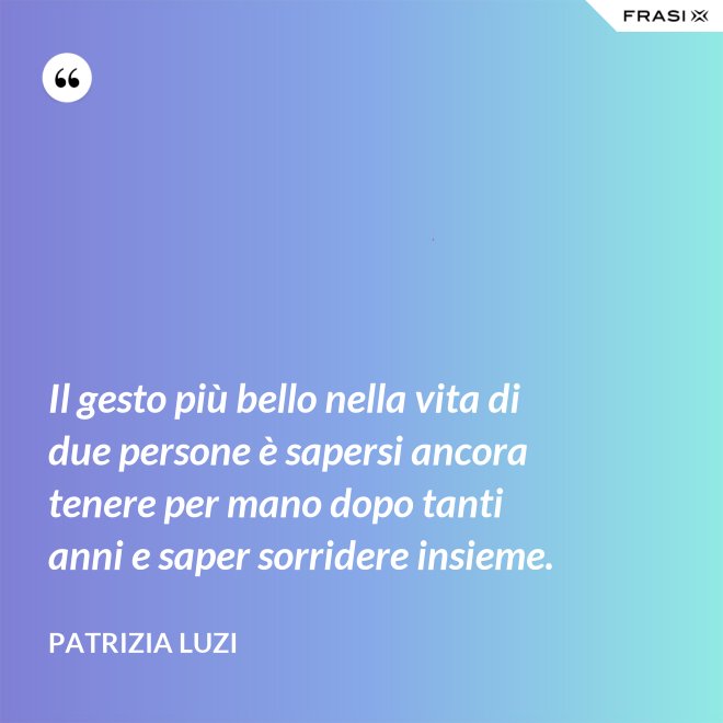 Il gesto più bello nella vita di due persone è sapersi ancora tenere per mano dopo tanti anni e saper sorridere insieme. - Patrizia Luzi