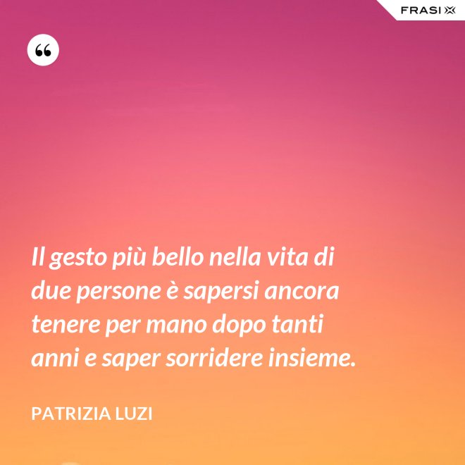 Il gesto più bello nella vita di due persone è sapersi ancora tenere per mano dopo tanti anni e saper sorridere insieme. - Patrizia Luzi