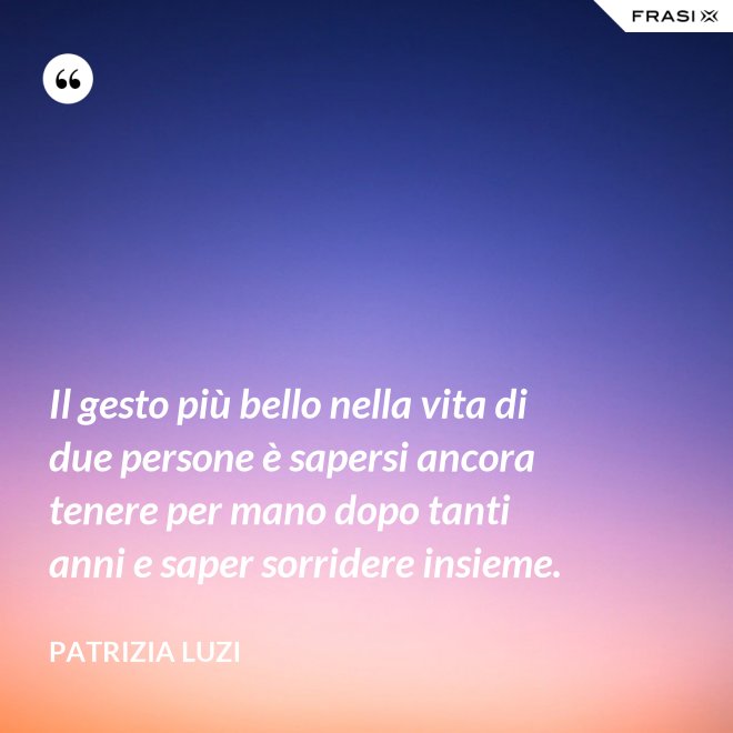 Il gesto più bello nella vita di due persone è sapersi ancora tenere per mano dopo tanti anni e saper sorridere insieme. - Patrizia Luzi