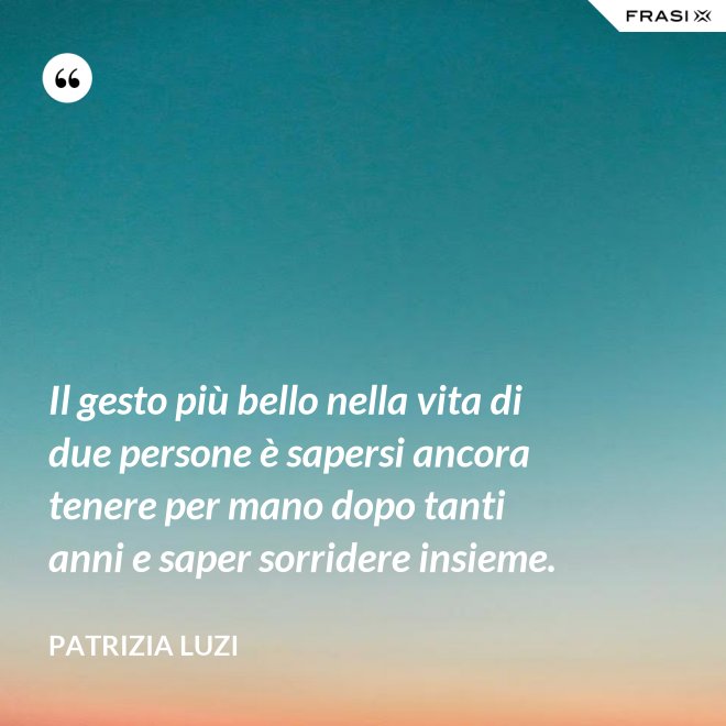 Il gesto più bello nella vita di due persone è sapersi ancora tenere per mano dopo tanti anni e saper sorridere insieme. - Patrizia Luzi