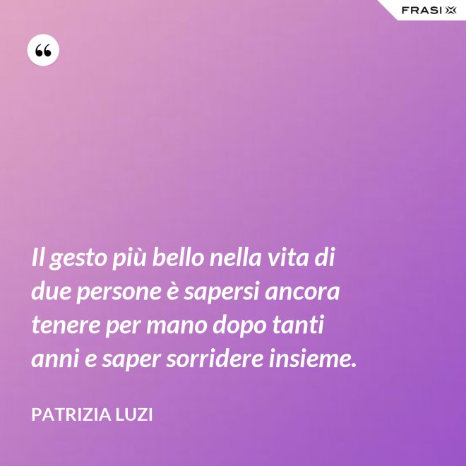 Il gesto più bello nella vita di due persone è sapersi ancora tenere per mano dopo tanti anni e saper sorridere insieme. - Patrizia Luzi