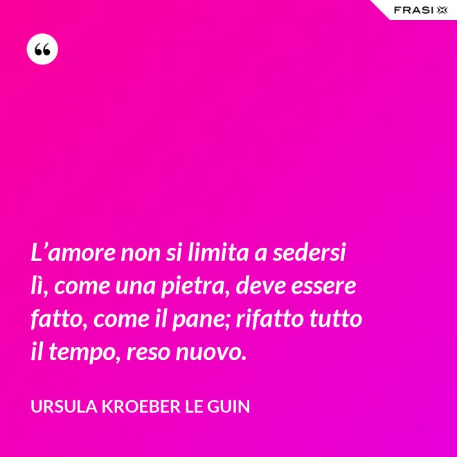 L’amore non si limita a sedersi lì, come una pietra, deve essere fatto, come il pane; rifatto tutto il tempo, reso nuovo. - Ursula Kroeber Le Guin