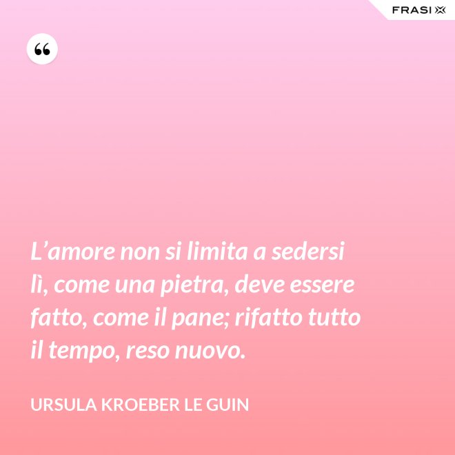 L’amore non si limita a sedersi lì, come una pietra, deve essere fatto, come il pane; rifatto tutto il tempo, reso nuovo. - Ursula Kroeber Le Guin