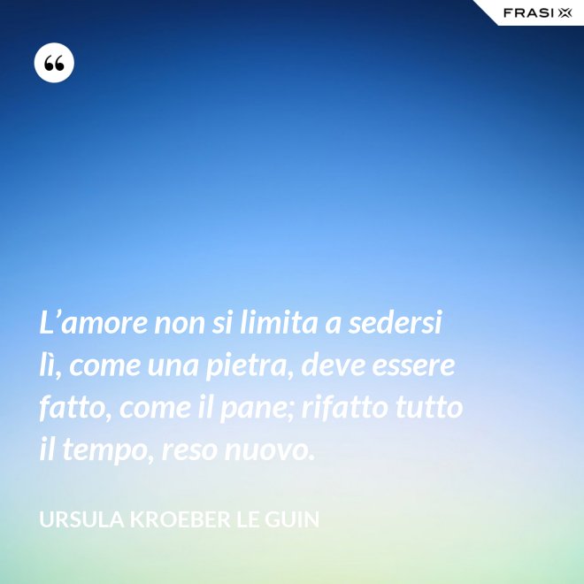 L’amore non si limita a sedersi lì, come una pietra, deve essere fatto, come il pane; rifatto tutto il tempo, reso nuovo. - Ursula Kroeber Le Guin