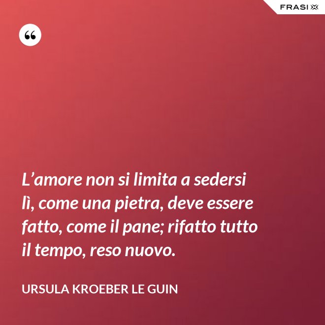 L’amore non si limita a sedersi lì, come una pietra, deve essere fatto, come il pane; rifatto tutto il tempo, reso nuovo. - Ursula Kroeber Le Guin