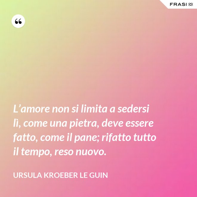 L’amore non si limita a sedersi lì, come una pietra, deve essere fatto, come il pane; rifatto tutto il tempo, reso nuovo. - Ursula Kroeber Le Guin