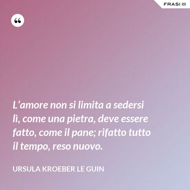 L’amore non si limita a sedersi lì, come una pietra, deve essere fatto, come il pane; rifatto tutto il tempo, reso nuovo. - Ursula Kroeber Le Guin