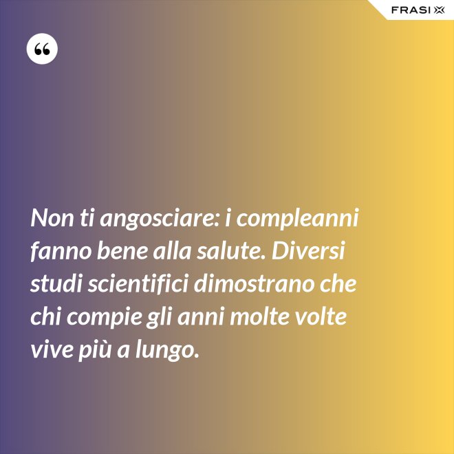 Non ti angosciare: i compleanni fanno bene alla salute. Diversi studi scientifici dimostrano che chi compie gli anni molte volte vive più a lungo. - Anonimo