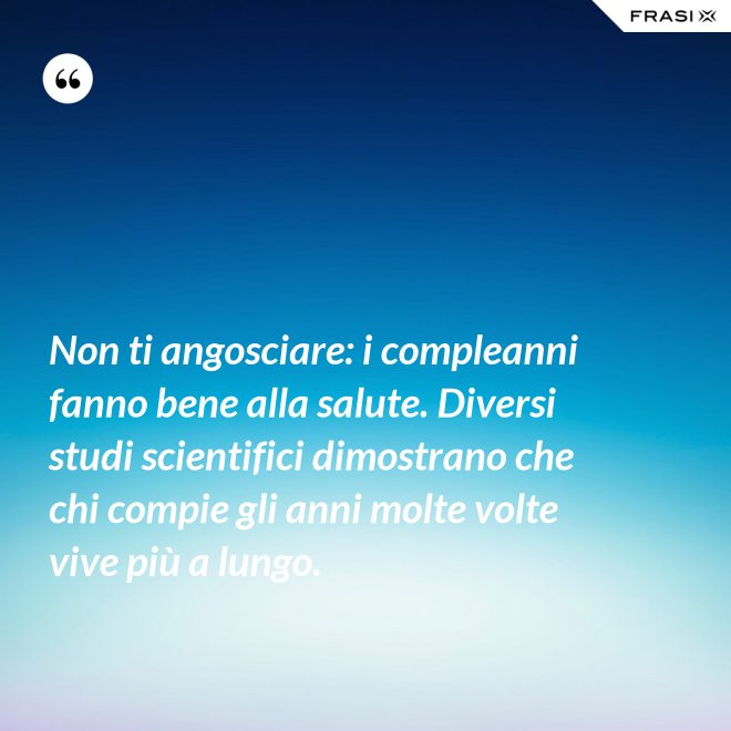 Non ti angosciare: i compleanni fanno bene alla salute. Diversi studi scientifici dimostrano che chi compie gli anni molte volte vive più a lungo. - Anonimo