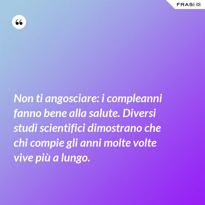 Non ti angosciare: i compleanni fanno bene alla salute. Diversi studi scientifici dimostrano che chi compie gli anni molte volte vive più a lungo. - Anonimo