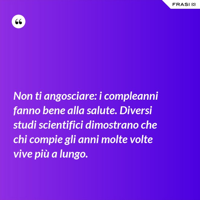 Non ti angosciare: i compleanni fanno bene alla salute. Diversi studi scientifici dimostrano che chi compie gli anni molte volte vive più a lungo. - Anonimo