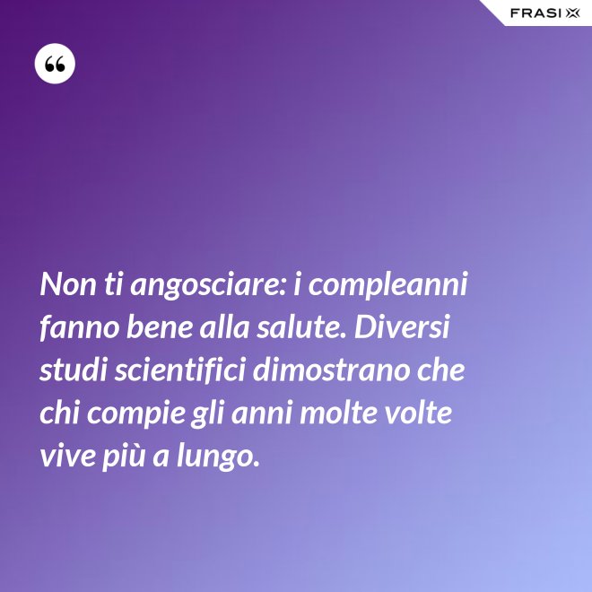 Non ti angosciare: i compleanni fanno bene alla salute. Diversi studi scientifici dimostrano che chi compie gli anni molte volte vive più a lungo. - Anonimo