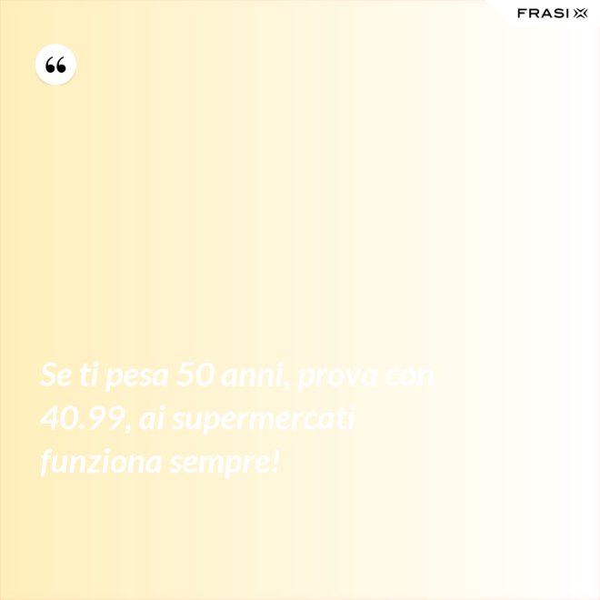 Se ti pesa 50 anni, prova con 40.99, ai supermercati funziona sempre! - Anonimo