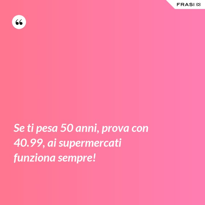 Se ti pesa 50 anni, prova con 40.99, ai supermercati funziona sempre! - Anonimo