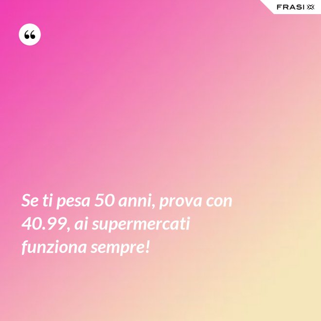Se ti pesa 50 anni, prova con 40.99, ai supermercati funziona sempre! - Anonimo