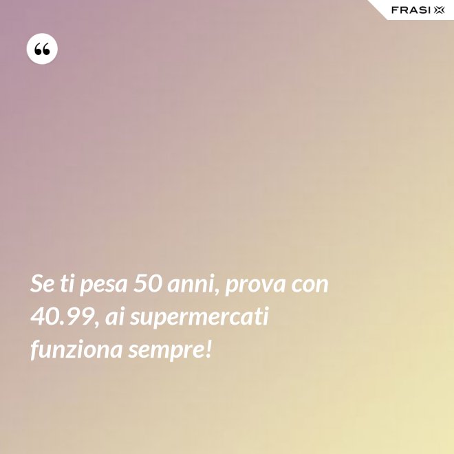 Se ti pesa 50 anni, prova con 40.99, ai supermercati funziona sempre! - Anonimo