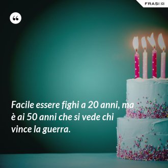 Facile essere fighi a 20 anni, ma è ai 50 anni che si vede chi vince la guerra. - Anonimo