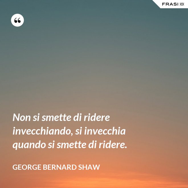 Non si smette di ridere invecchiando, si invecchia quando si smette di ridere. - George Bernard Shaw