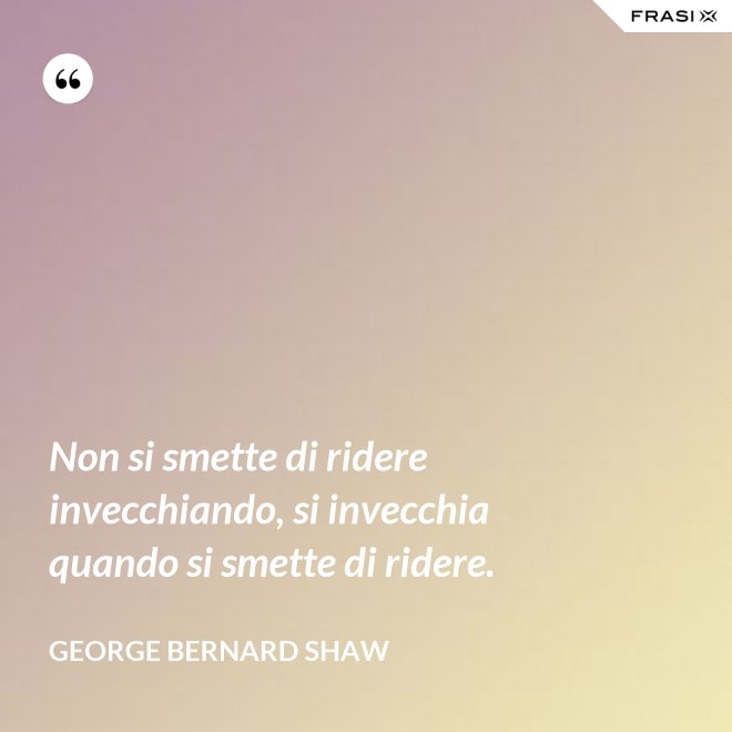 Non si smette di ridere invecchiando, si invecchia quando si smette di ridere. - George Bernard Shaw