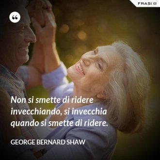 Non si smette di ridere invecchiando, si invecchia quando si smette di ridere. - George Bernard Shaw