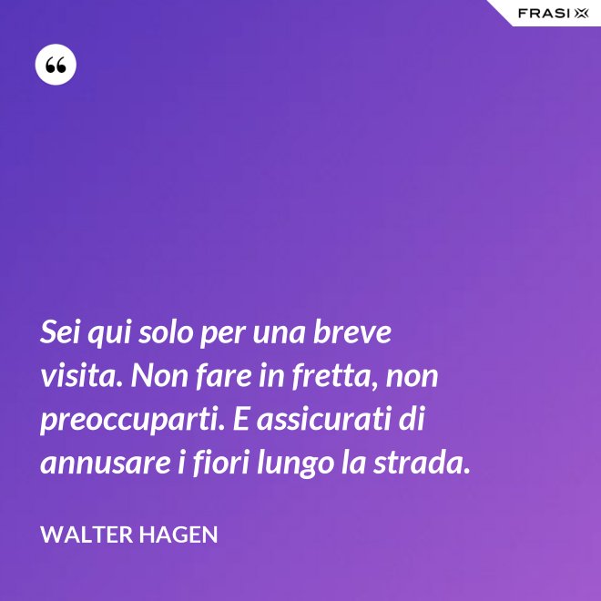 Sei qui solo per una breve visita. Non fare in fretta, non preoccuparti. E assicurati di annusare i fiori lungo la strada. - Walter Hagen