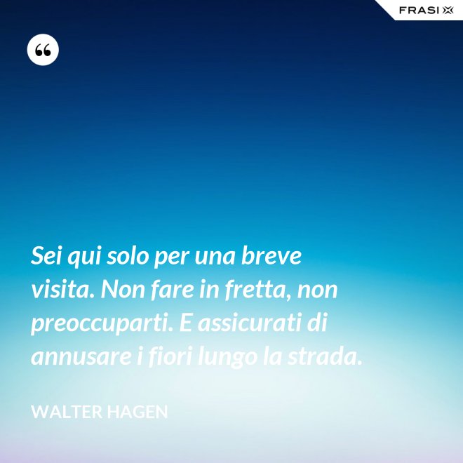 Sei qui solo per una breve visita. Non fare in fretta, non preoccuparti. E assicurati di annusare i fiori lungo la strada. - Walter Hagen