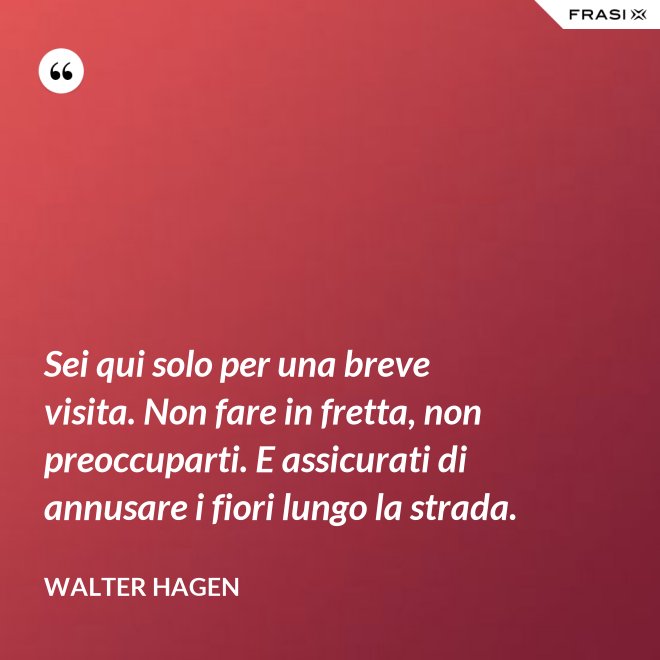 Sei qui solo per una breve visita. Non fare in fretta, non preoccuparti. E assicurati di annusare i fiori lungo la strada. - Walter Hagen