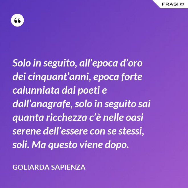 Solo in seguito, all’epoca d’oro dei cinquant’anni, epoca forte calunniata dai poeti e dall’anagrafe, solo in seguito sai quanta ricchezza c’è nelle oasi serene dell’essere con se stessi, soli. Ma questo viene dopo. - Goliarda Sapienza