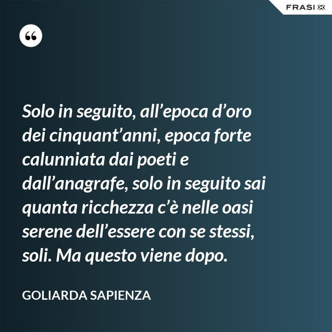 Solo in seguito, all’epoca d’oro dei cinquant’anni, epoca forte calunniata dai poeti e dall’anagrafe, solo in seguito sai quanta ricchezza c’è nelle oasi serene dell’essere con se stessi, soli. Ma questo viene dopo. - Goliarda Sapienza