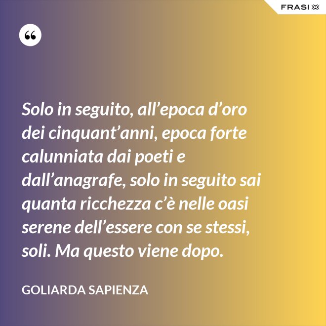 Solo in seguito, all’epoca d’oro dei cinquant’anni, epoca forte calunniata dai poeti e dall’anagrafe, solo in seguito sai quanta ricchezza c’è nelle oasi serene dell’essere con se stessi, soli. Ma questo viene dopo. - Goliarda Sapienza