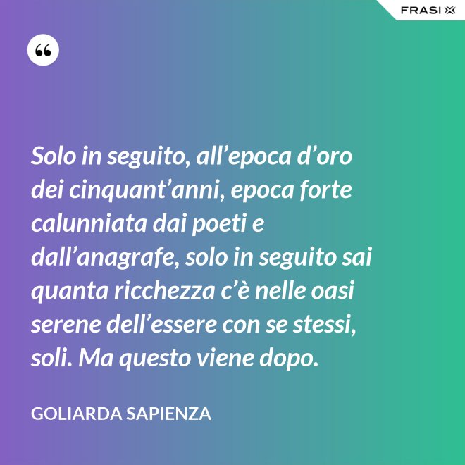 Solo in seguito, all’epoca d’oro dei cinquant’anni, epoca forte calunniata dai poeti e dall’anagrafe, solo in seguito sai quanta ricchezza c’è nelle oasi serene dell’essere con se stessi, soli. Ma questo viene dopo. - Goliarda Sapienza