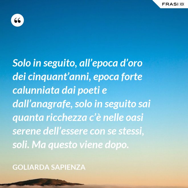 Solo in seguito, all’epoca d’oro dei cinquant’anni, epoca forte calunniata dai poeti e dall’anagrafe, solo in seguito sai quanta ricchezza c’è nelle oasi serene dell’essere con se stessi, soli. Ma questo viene dopo. - Goliarda Sapienza