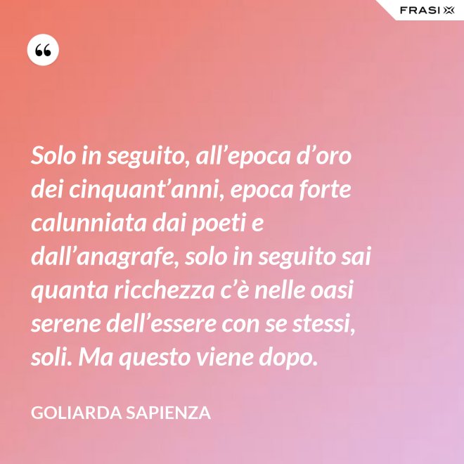 Solo in seguito, all’epoca d’oro dei cinquant’anni, epoca forte calunniata dai poeti e dall’anagrafe, solo in seguito sai quanta ricchezza c’è nelle oasi serene dell’essere con se stessi, soli. Ma questo viene dopo. - Goliarda Sapienza