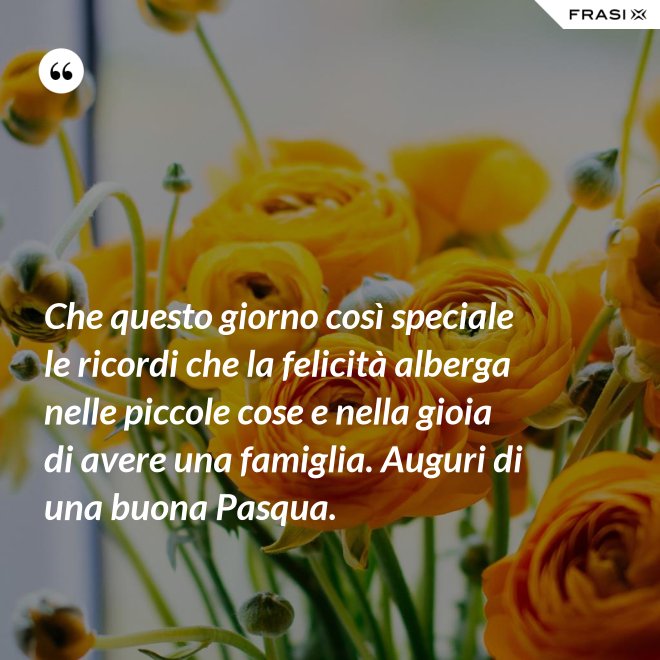 Che questo giorno così speciale le ricordi che la felicità alberga nelle piccole cose e nella gioia di avere una famiglia. Auguri di una buona Pasqua. - Anonimo