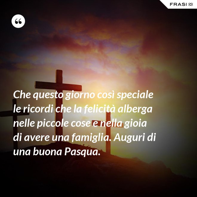 Che questo giorno così speciale le ricordi che la felicità alberga nelle piccole cose e nella gioia di avere una famiglia. Auguri di una buona Pasqua. - Anonimo