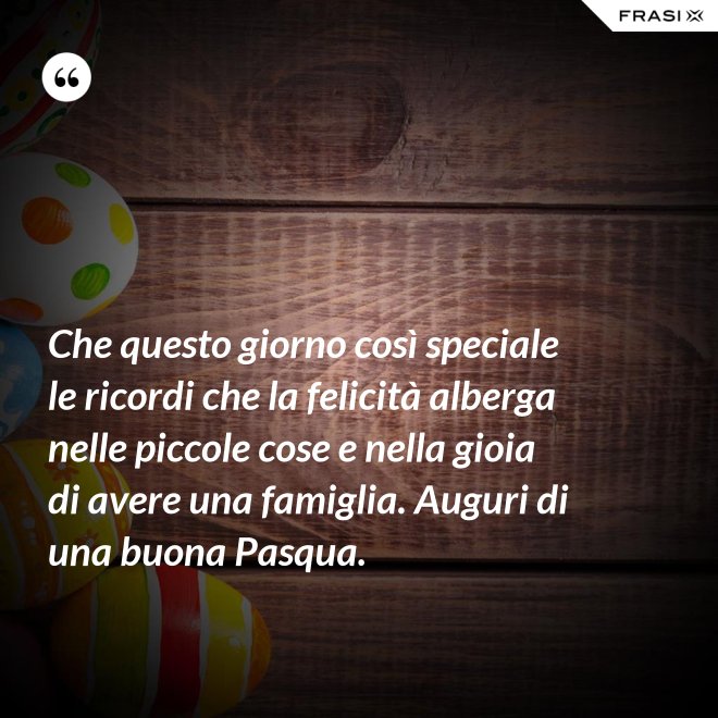 Che questo giorno così speciale le ricordi che la felicità alberga nelle piccole cose e nella gioia di avere una famiglia. Auguri di una buona Pasqua. - Anonimo