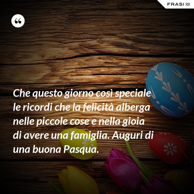 Che questo giorno così speciale le ricordi che la felicità alberga nelle piccole cose e nella gioia di avere una famiglia. Auguri di una buona Pasqua. - Anonimo