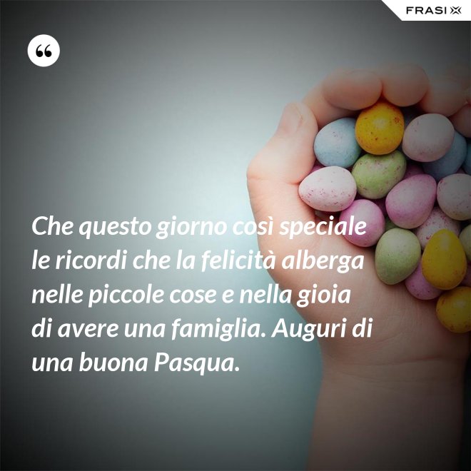 Che questo giorno così speciale le ricordi che la felicità alberga nelle piccole cose e nella gioia di avere una famiglia. Auguri di una buona Pasqua. - Anonimo