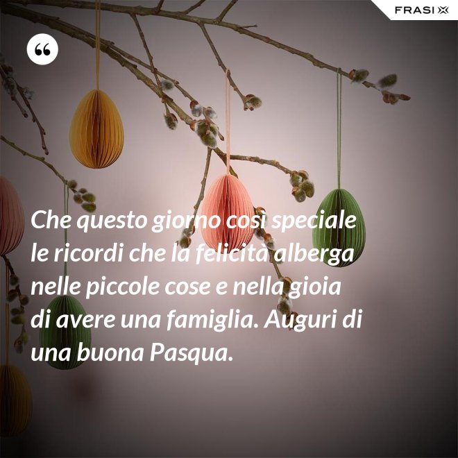 Che questo giorno così speciale le ricordi che la felicità alberga nelle piccole cose e nella gioia di avere una famiglia. Auguri di una buona Pasqua. - Anonimo