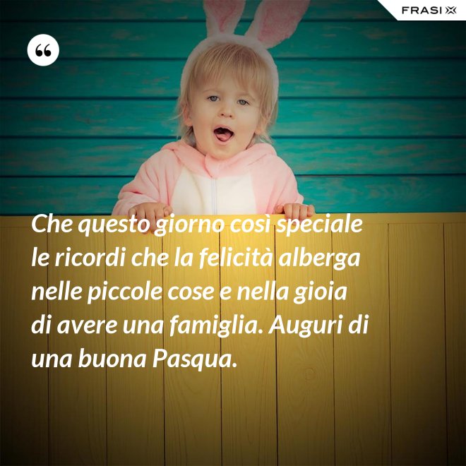 Che questo giorno così speciale le ricordi che la felicità alberga nelle piccole cose e nella gioia di avere una famiglia. Auguri di una buona Pasqua. - Anonimo