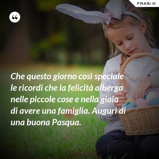 Che questo giorno così speciale le ricordi che la felicità alberga nelle piccole cose e nella gioia di avere una famiglia. Auguri di una buona Pasqua. - Anonimo
