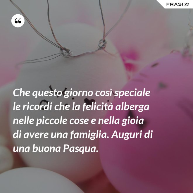 Che questo giorno così speciale le ricordi che la felicità alberga nelle piccole cose e nella gioia di avere una famiglia. Auguri di una buona Pasqua. - Anonimo
